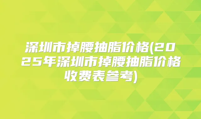 深圳市掉腰抽脂价格(2025年深圳市掉腰抽脂价格收费表参考)