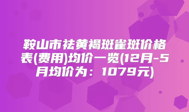 鞍山市祛黄褐斑雀斑价格表(费用)均价一览(12月-5月均价为:1079元)