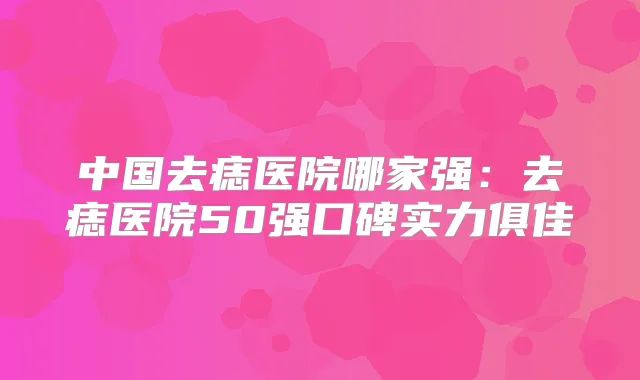 中国去痣医院哪家强：去痣医院50强口碑实力俱佳