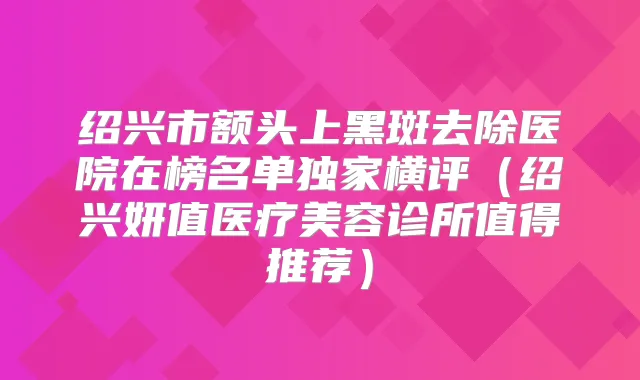 绍兴市额头上黑斑去除医院在榜名单横评（绍兴妍值医疗美容诊所值得推荐）