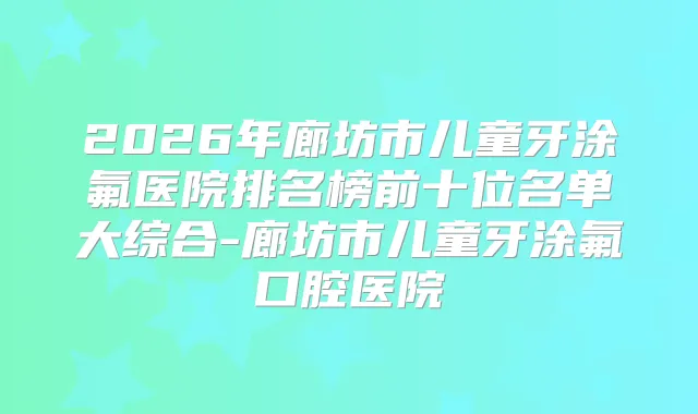 2026年廊坊市儿童牙涂氟医院排名榜前十位名单大综合-廊坊市儿童牙涂氟口腔医院