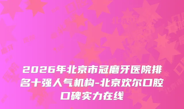2026年北京市冠磨牙医院排名十强人气机构-北京欢尔口腔口碑实力在线