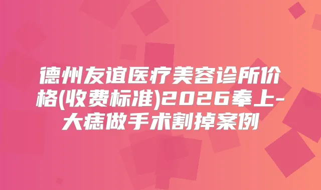 德州友谊医疗美容诊所价格(收费标准)2026奉上-大痣做手术割掉案例