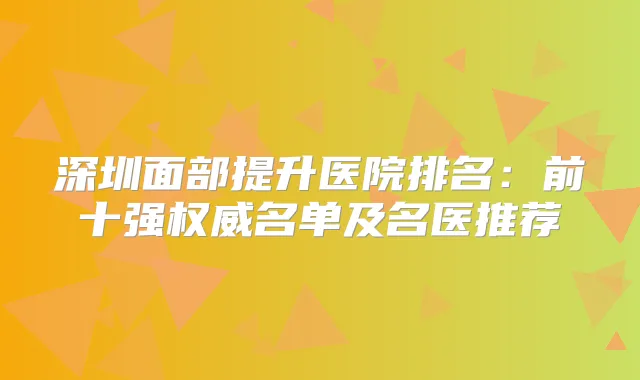 深圳面部提升医院排名：前十强名单及名医推荐