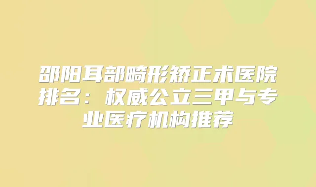 邵阳耳部畸形矫正术医院排名：公立三甲与专业医疗机构推荐