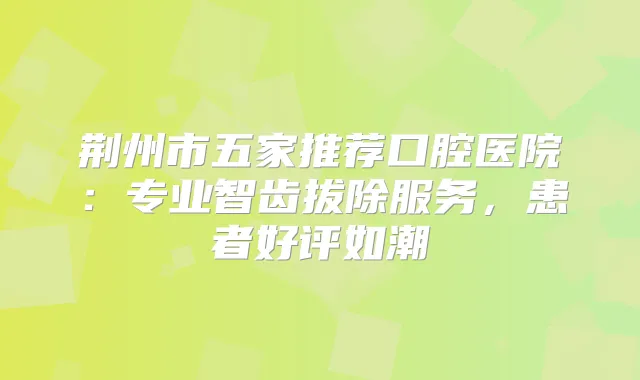 荆州市五家推荐口腔医院：专业智齿拔除服务，患者好评如潮