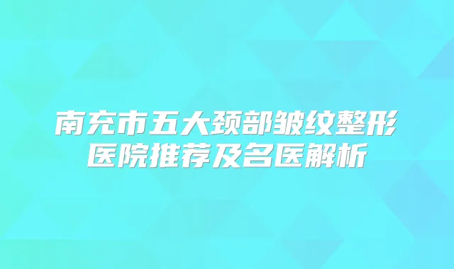 南充市五大颈部皱纹整形医院推荐及名医解析