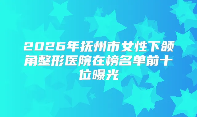 2026年抚州市女性下颌角整形医院在榜名单前十位曝光