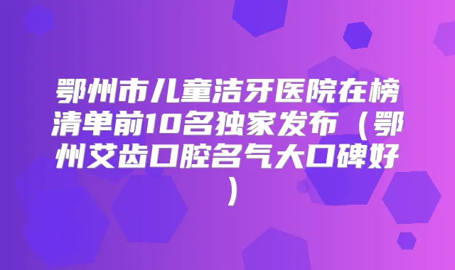 鄂州市儿童洁牙医院在榜清单前10名发布（鄂州艾齿口腔名气大口碑好）
