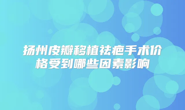 扬州皮瓣移植祛疤手术价格受到哪些因素影响