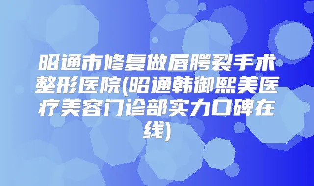 昭通市修复做唇腭裂手术整形医院(昭通韩御熙美医疗美容门诊部实力口碑在线)