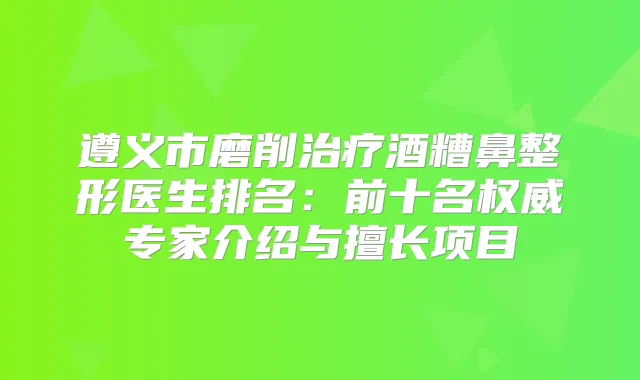 遵义市磨削酒糟鼻整形医生排名：前十名专家介绍与擅长项目