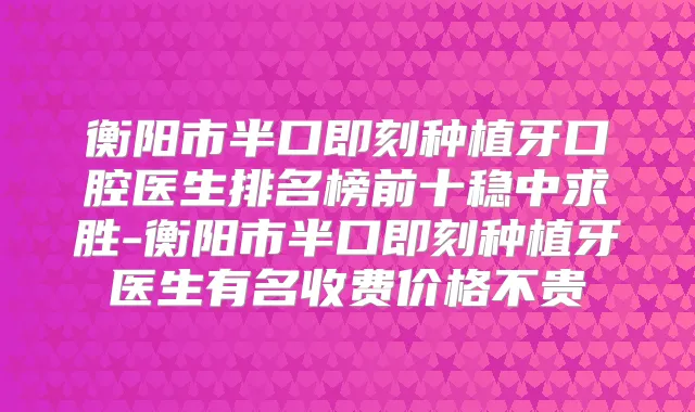 衡阳市半口种植牙口腔医生排名榜前十稳中求胜-衡阳市半口种植牙医生有名收费价格不贵