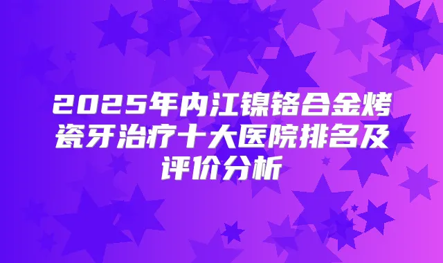 2025年内江镍铬合金烤瓷牙十大医院排名及评价分析