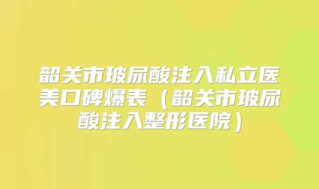 韶关市玻尿酸注入私立医美口碑爆表（韶关市玻尿酸注入整形医院）