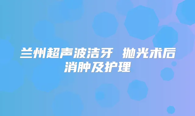 兰州超声波洁牙 抛光术后消肿及护理