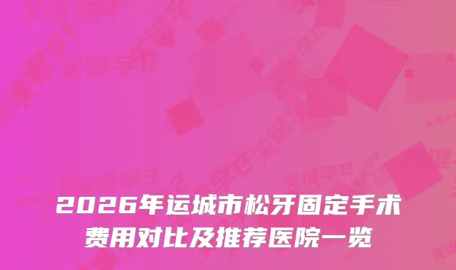 2026年运城市松牙固定手术费用对比及推荐医院一览