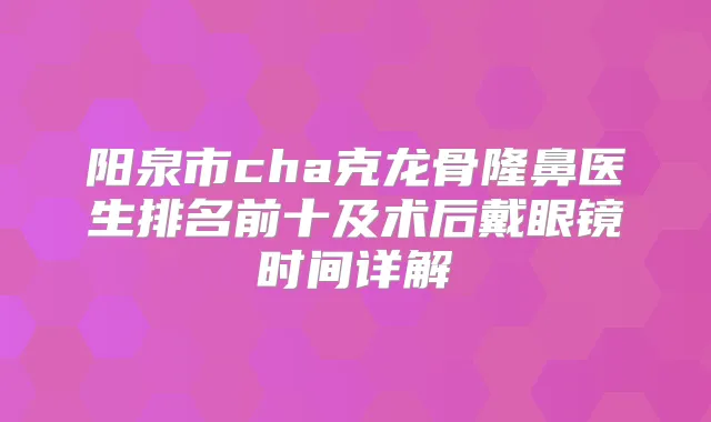 阳泉市cha克龙骨隆鼻医生排名前十及术后戴眼镜时间详解