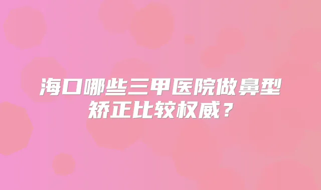 海口哪些三甲医院做鼻型矫正比较？