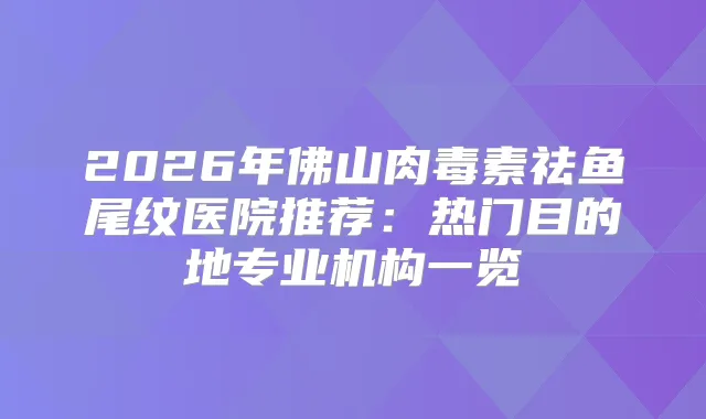2026年佛山祛鱼尾纹医院推荐：热门目的地专业机构一览