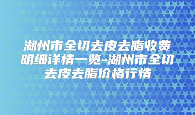 湖州市全切去皮去脂收费明细详情一览-湖州市全切去皮去脂价格行情