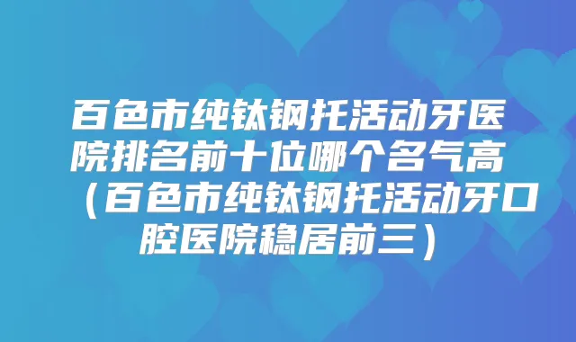 百色市纯钛钢托活动牙医院排名前十位哪个名气高（百色市纯钛钢托活动牙口腔医院稳居前三）