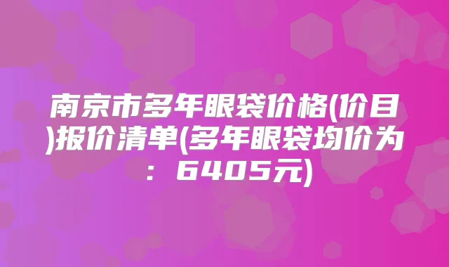 南京市多年眼袋价格(价目)报价清单(多年眼袋均价为：6405元)