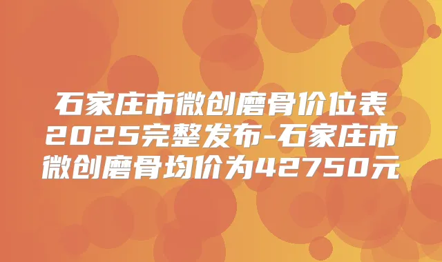 石家庄市微创磨骨价位表2025完整发布-石家庄市微创磨骨均价为42750元