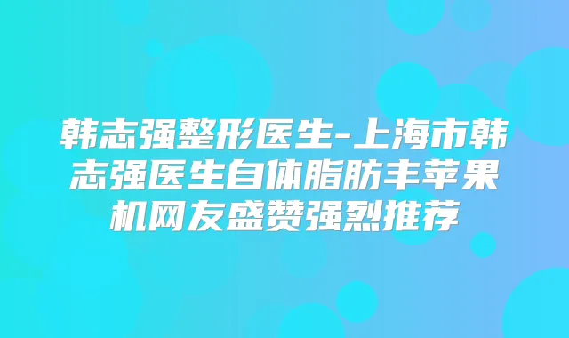 韩志强整形医生-上海市韩志强医生自体脂肪丰苹果机网友盛赞强烈推荐