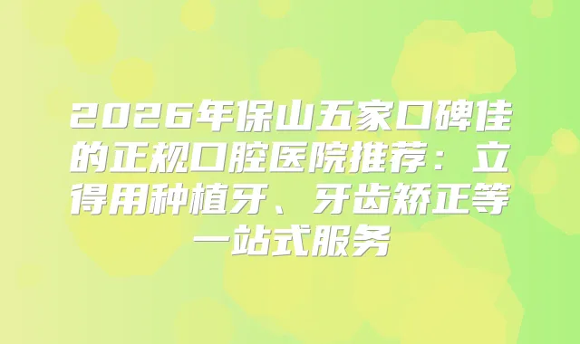 2026年保山五家口碑佳的正规口腔医院推荐：立得用种植牙、牙齿矫正等一站式服务