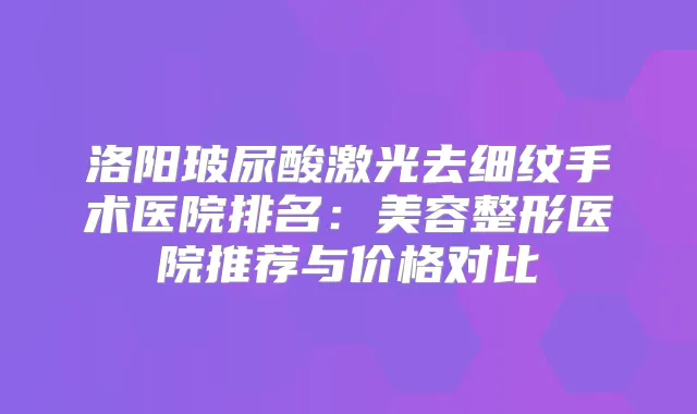 洛阳玻尿酸激光去细纹手术医院排名:美容整形医院推荐与价格对比