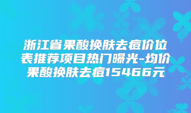 浙江省果酸换肤去痘价位表推荐项目热门曝光-均价果酸换肤去痘15466元
