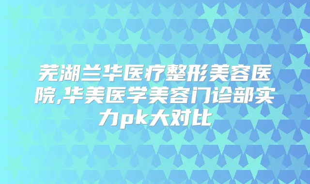 芜湖兰华医疗整形美容医院,华美医学美容门诊部实力pk大对比
