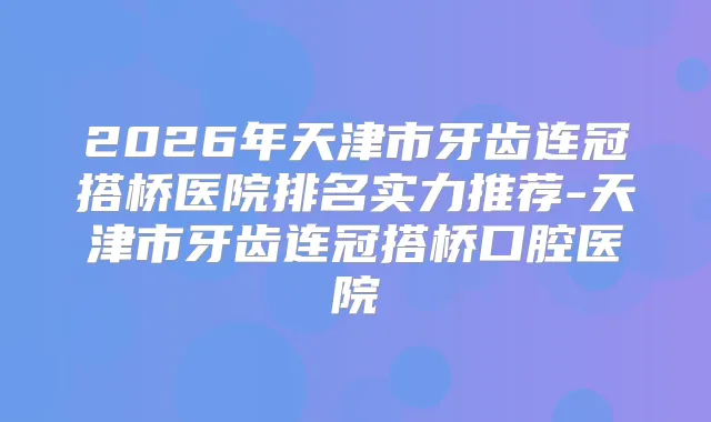 2026年天津市牙齿连冠搭桥医院排名实力推荐-天津市牙齿连冠搭桥口腔医院
