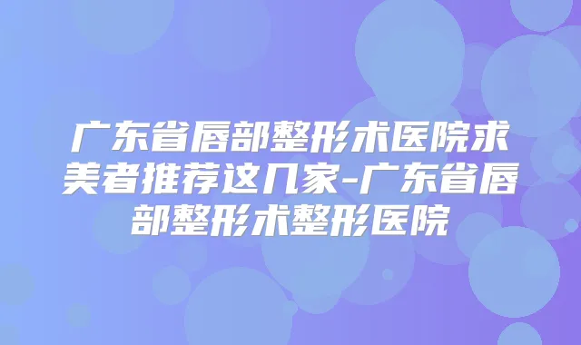 广东省唇部整形术医院求美者推荐这几家-广东省唇部整形术整形医院