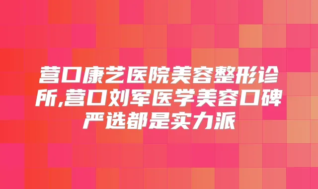 营口康艺医院美容整形诊所,营口刘军医学美容口碑严选都是实力派