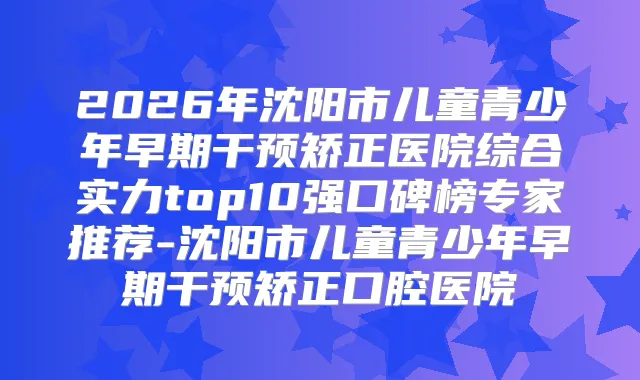 2026年沈阳市儿童青少年早期干预矫正医院综合实力top10强口碑榜专家推荐-沈阳市儿童青少年早期干预矫正口腔医院