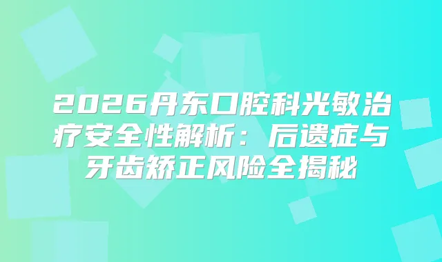 2026丹东口腔科光敏安全性解析：后遗症与牙齿矫正风险全揭秘