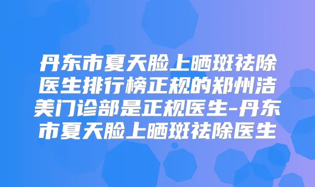 丹东市夏天脸上晒斑祛除医生排行榜正规的郑州洁美门诊部是正规医生-丹东市夏天脸上晒斑祛除医生