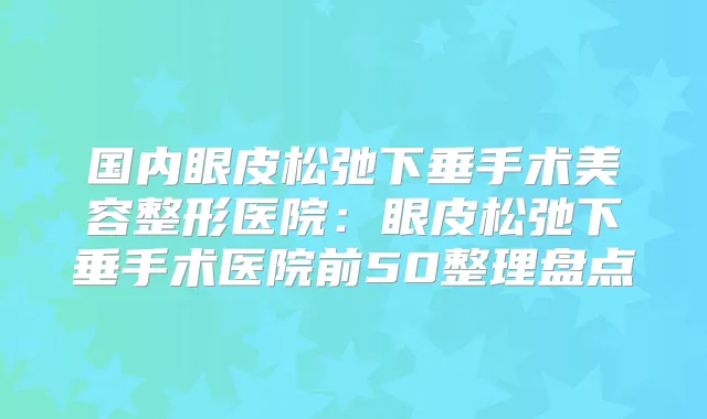 国内眼皮松弛下垂手术美容整形医院：眼皮松弛下垂手术医院前50整理盘点