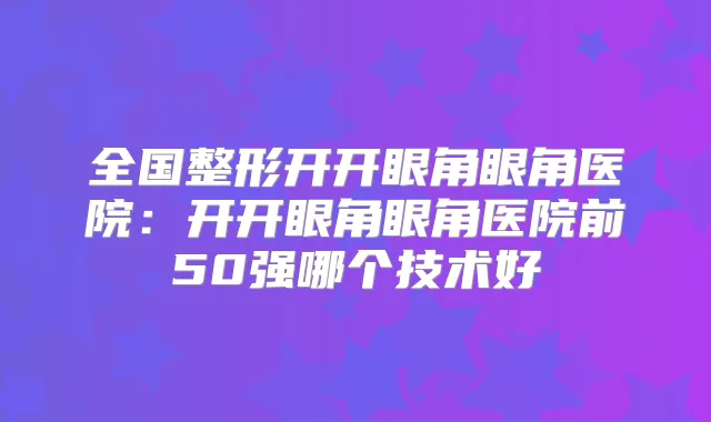 全国整形开开眼角眼角医院：开开眼角眼角医院前50强哪个技术好