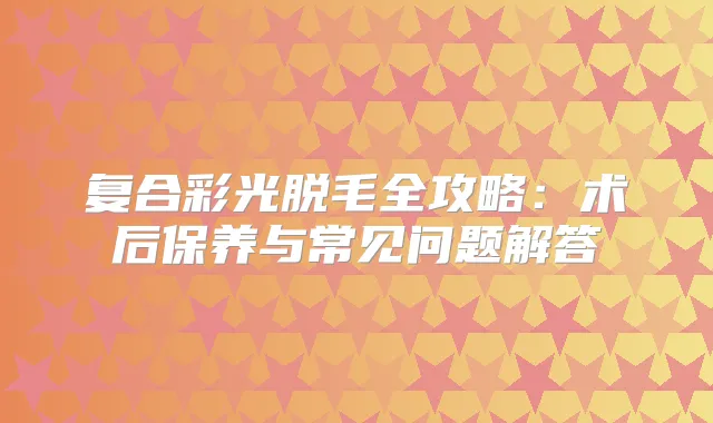 复合彩光脱毛全攻略：术后保养与常见问题解答
