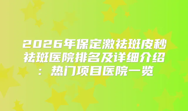 2026年保定激祛斑皮秒祛斑医院排名及详细介绍：热门项目医院一览