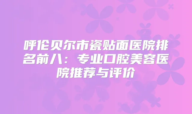 呼伦贝尔市瓷贴面医院排名前八：专业口腔美容医院推荐与评价