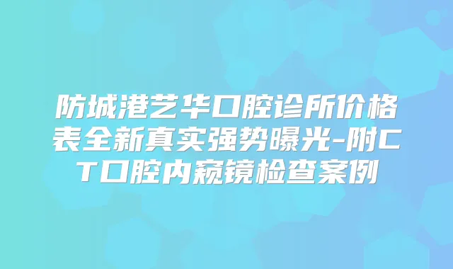 防城港艺华口腔诊所价格表全新真实强势曝光-附CT口腔内窥镜检查案例