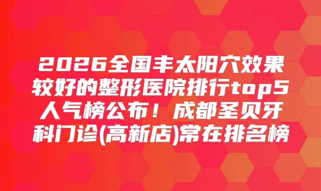 2026全国丰太阳穴效果较好的整形医院排行top5人气榜公布！成都圣贝牙科门诊(高新店)常在排名榜
