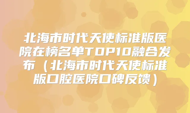 北海市时代天使标准版医院在榜名单TOP10融合发布（北海市时代天使标准版口腔医院口碑反馈）