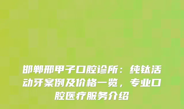 邯郸邢甲子口腔诊所：纯钛活动牙案例及价格一览，专业口腔医疗服务介绍