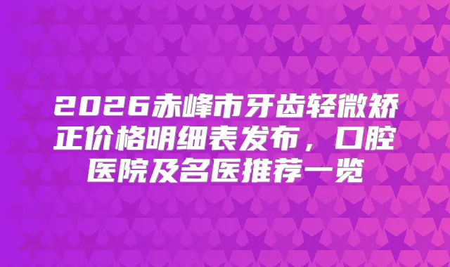 2026赤峰市牙齿轻微矫正价格明细表发布，口腔医院及名医推荐一览