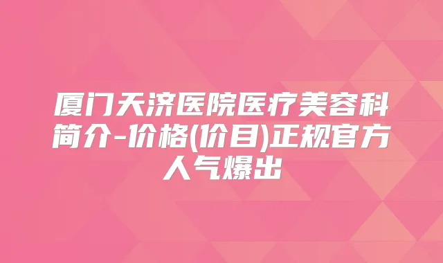 厦门天济医院医疗美容科简介-价格(价目)正规官方人气爆出